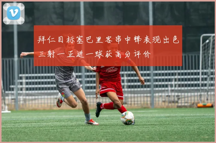 拜仁目标塞巴里客串中锋表现出色三射一正进一球获高分评价