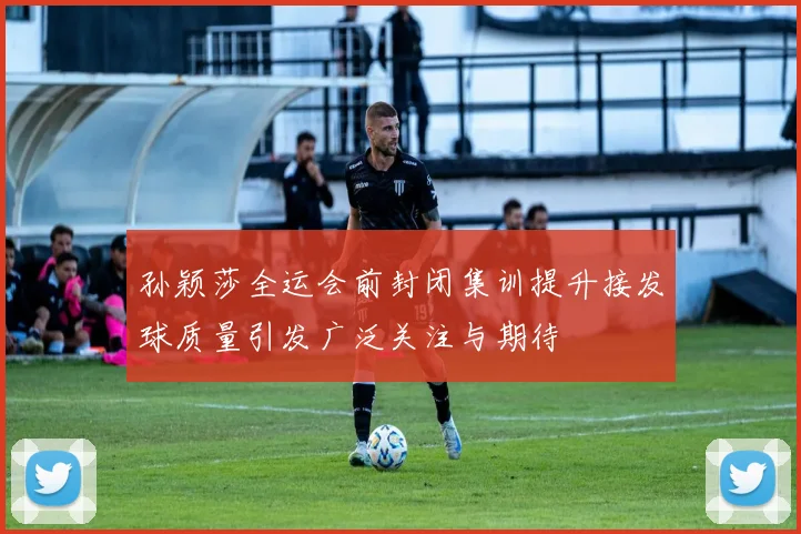 孙颖莎全运会前封闭集训提升接发球质量引发广泛关注与期待