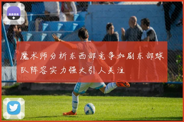 魔术师分析东西部竞争加剧东部球队阵容实力强大引人关注