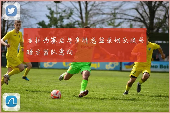 吉拉西赛后与多特总监亲切交谈或暗示留队意向