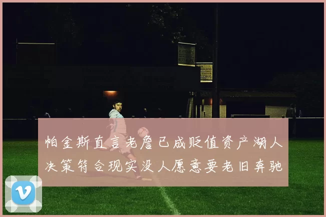 帕金斯直言老詹已成贬值资产湖人决策符合现实没人愿意要老旧奔驰