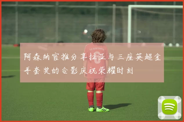 阿森纳官推分享拉亚与三座英超金手套奖的合影庆祝荣耀时刻