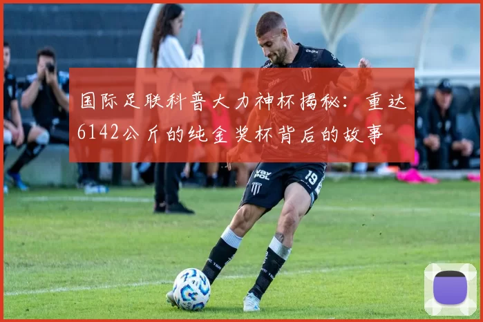 国际足联科普大力神杯揭秘：重达6142公斤的纯金奖杯背后的故事