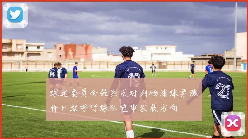 球迷委员会强烈反对利物浦球票涨价计划呼吁球队重审发展方向