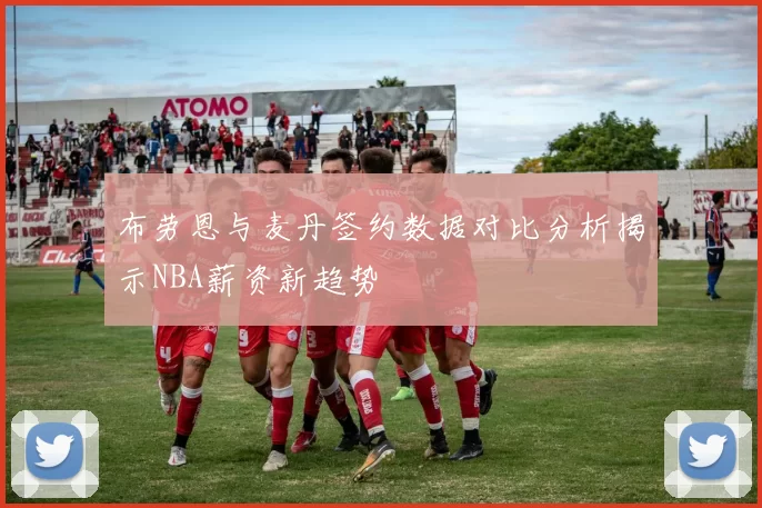布劳恩与麦丹签约数据对比分析揭示NBA薪资新趋势