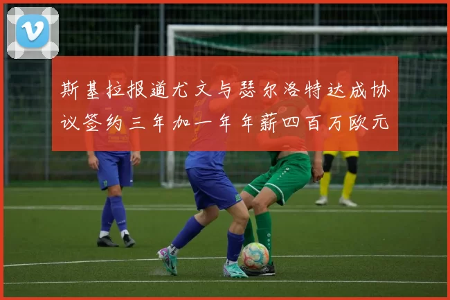 斯基拉报道尤文与瑟尔洛特达成协议签约三年加一年年薪四百万欧元
