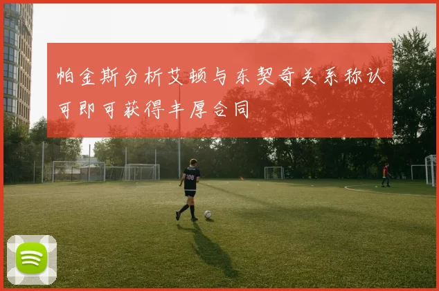 帕金斯分析艾顿与东契奇关系称认可即可获得丰厚合同