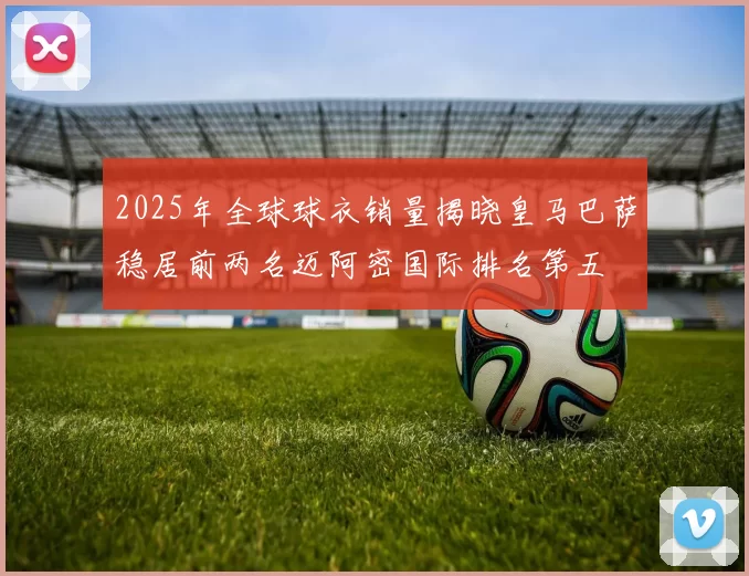 2025年全球球衣销量揭晓皇马巴萨稳居前两名迈阿密国际排名第五