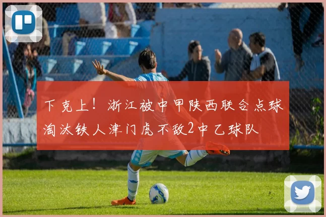 下克上！浙江被中甲陕西联合点球淘汰铁人津门虎不敌2中乙球队