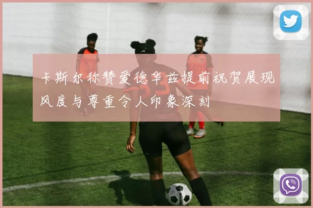 卡斯尔称赞爱德华兹提前祝贺展现风度与尊重令人印象深刻