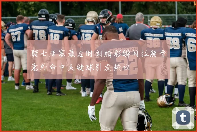 骑士活塞最后时刻精彩瞬间拉胯登意外命中关键球引发热议