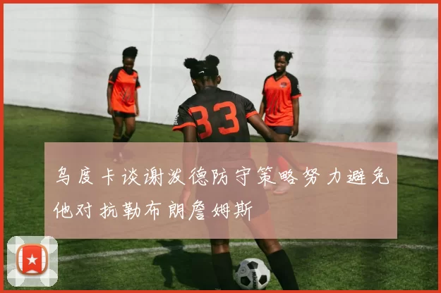 乌度卡谈谢泼德防守策略努力避免他对抗勒布朗詹姆斯