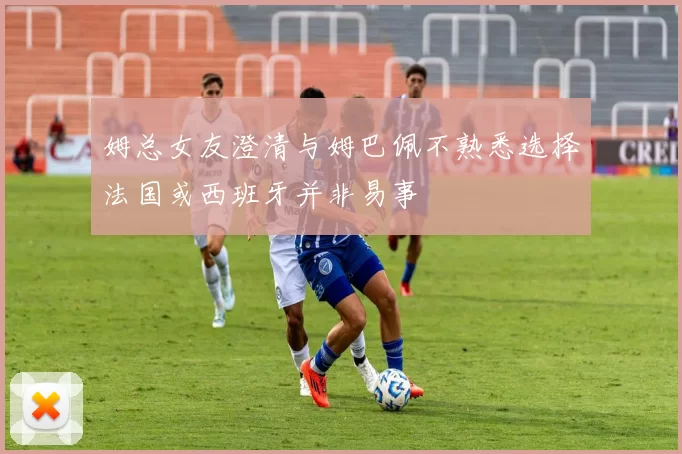姆总女友澄清与姆巴佩不熟悉选择法国或西班牙并非易事