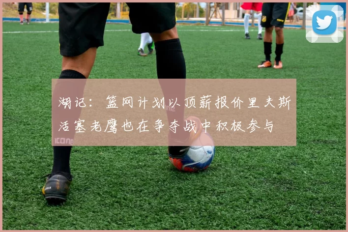 湖记：篮网计划以顶薪报价里夫斯活塞老鹰也在争夺战中积极参与