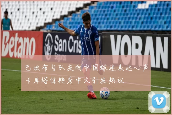 巴坎布与队友向中国球迷表达心声卡库塔惊艳秀中文引发热议