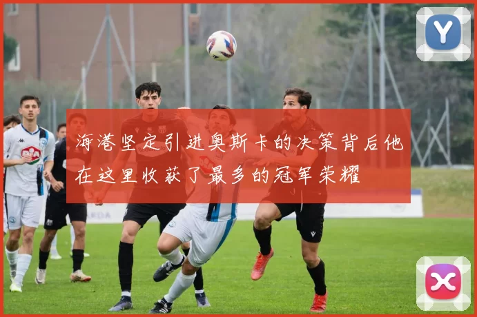 海港坚定引进奥斯卡的决策背后他在这里收获了最多的冠军荣耀