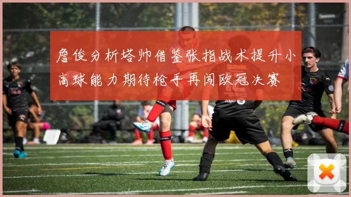詹俊分析塔帅借鉴张指战术提升小高球能力期待枪手再闯欧冠决赛