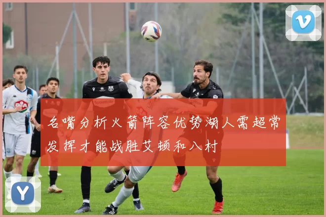 名嘴分析火箭阵容优势湖人需超常发挥才能战胜艾顿和八村