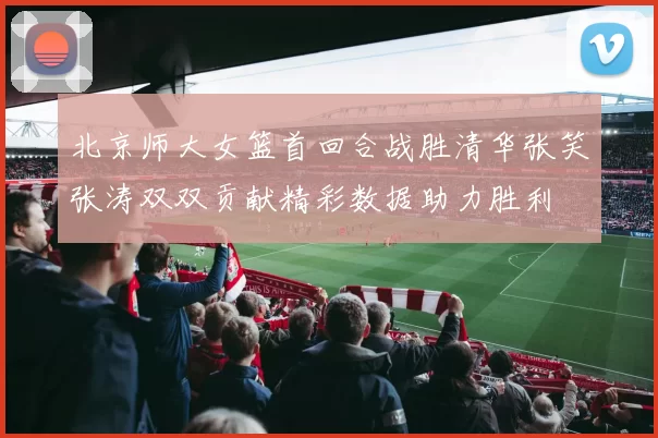 北京师大女篮首回合战胜清华张笑张涛双双贡献精彩数据助力胜利
