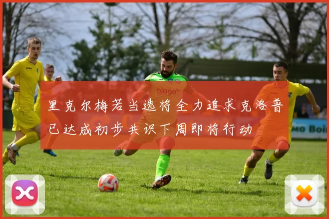 里克尔梅若当选将全力追求克洛普已达成初步共识下周即将行动