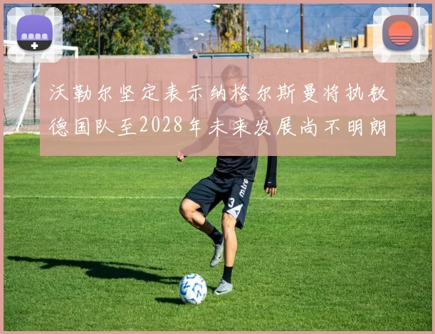 沃勒尔坚定表示纳格尔斯曼将执教德国队至2028年未来发展尚不明朗