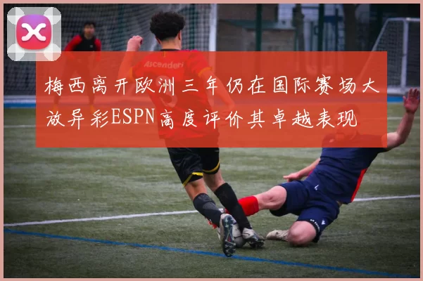 梅西离开欧洲三年仍在国际赛场大放异彩ESPN高度评价其卓越表现