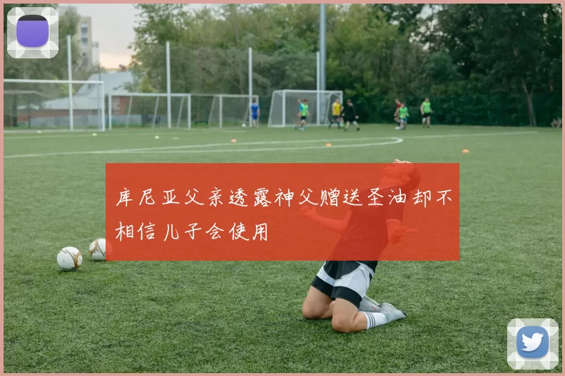 库尼亚父亲透露神父赠送圣油却不相信儿子会使用