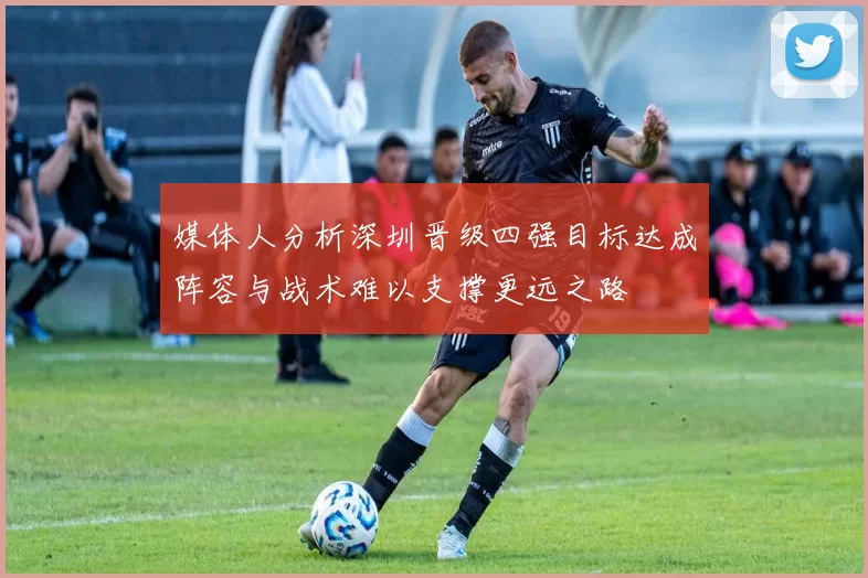 媒体人分析深圳晋级四强目标达成阵容与战术难以支撑更远之路