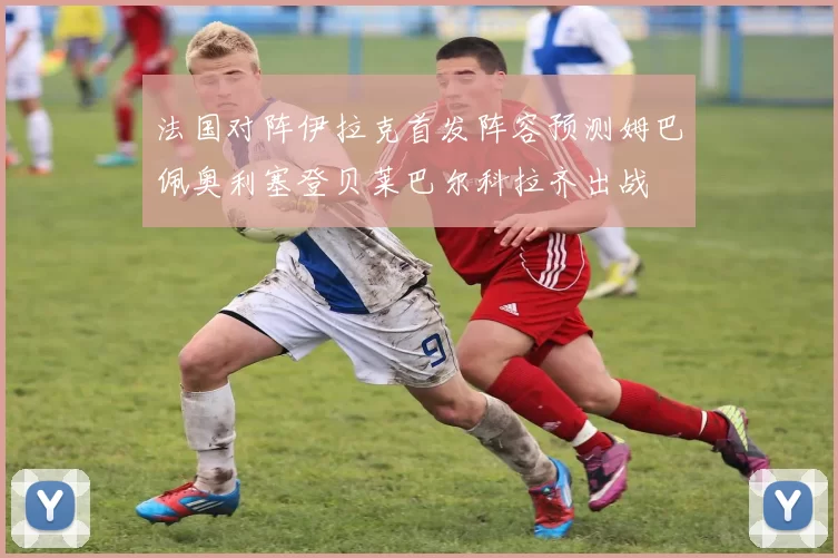 法国对阵伊拉克首发阵容预测姆巴佩奥利塞登贝莱巴尔科拉齐出战