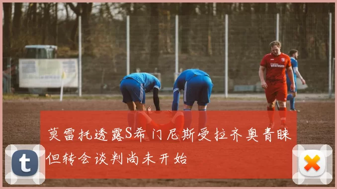 莫雷托透露S希门尼斯受拉齐奥青睐但转会谈判尚未开始