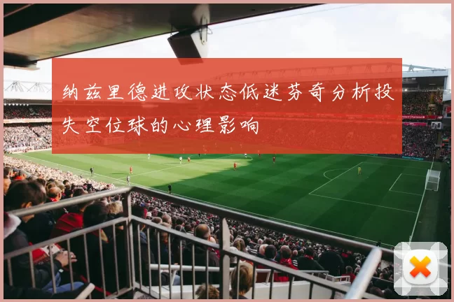 纳兹里德进攻状态低迷芬奇分析投失空位球的心理影响