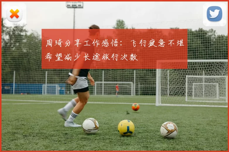周琦分享工作感悟：飞行疲惫不堪希望减少长途旅行次数