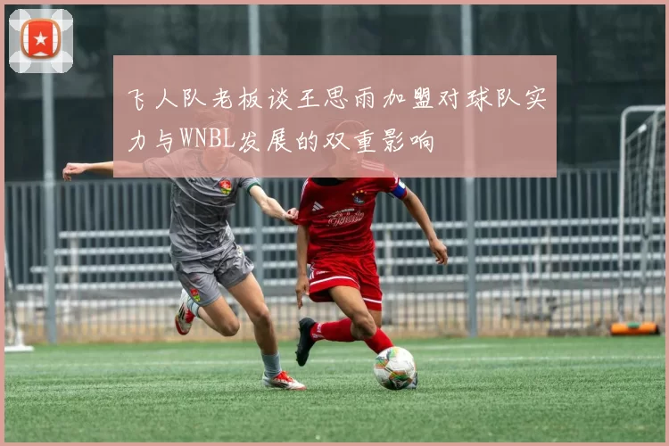 飞人队老板谈王思雨加盟对球队实力与WNBL发展的双重影响