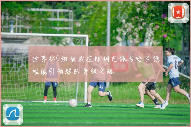 世界杯G组激战在即姆巴佩与哈兰德谁能引领球队晋级之路