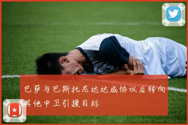 巴萨与巴斯托尼达达成协议后转向其他中卫引援目标
