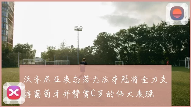 沃齐尼亚表态若无法夺冠将全力支持葡萄牙并赞赏C罗的伟大表现