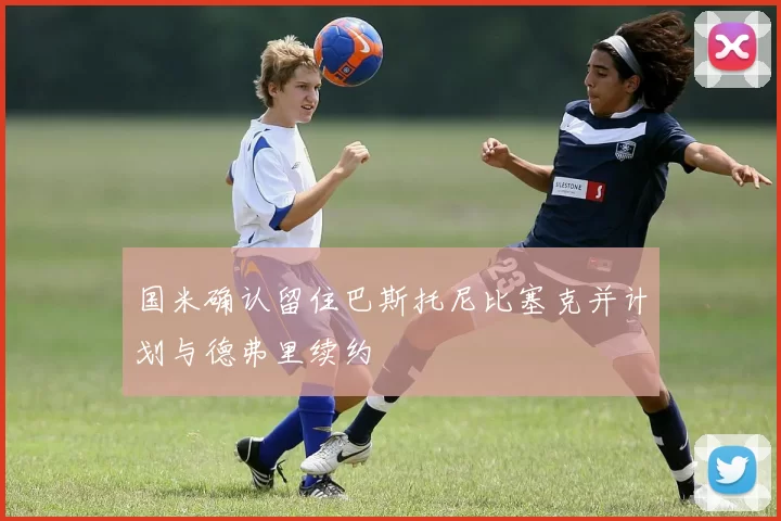 国米确认留住巴斯托尼比塞克并计划与德弗里续约