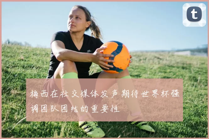 梅西在社交媒体发声期待世界杯强调团队团结的重要性