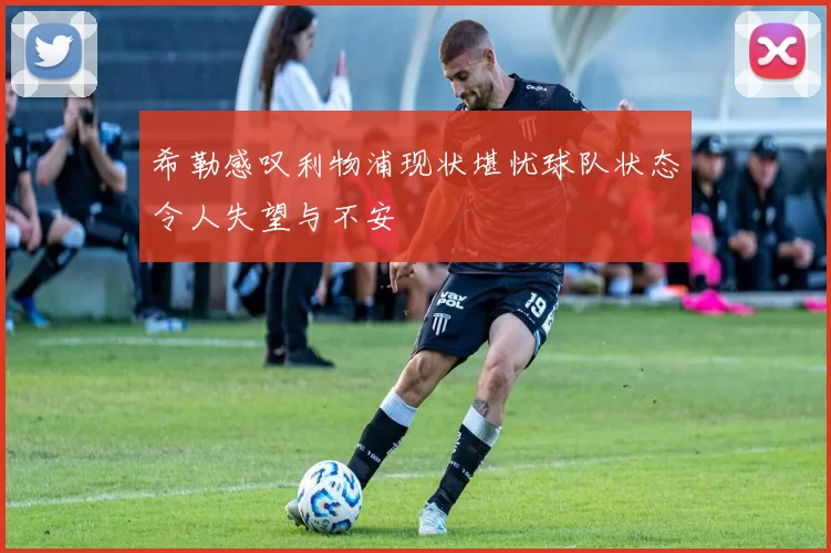 希勒感叹利物浦现状堪忧球队状态令人失望与不安