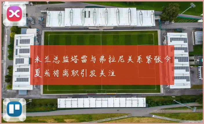 米兰总监塔雷与弗拉尼关系紧张今夏或将离职引发关注