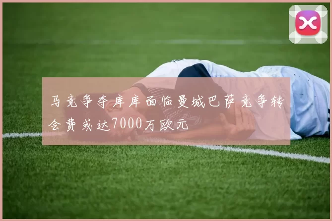马竞争夺库库面临曼城巴萨竞争转会费或达7000万欧元